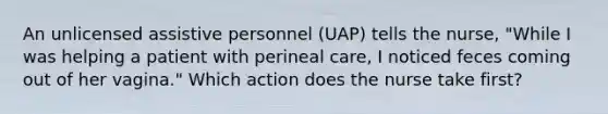 An unlicensed assistive personnel (UAP) tells the nurse, "While I was helping a patient with perineal care, I noticed feces coming out of her vagina." Which action does the nurse take first?