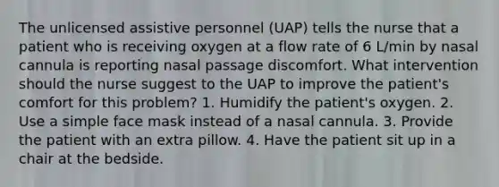 The unlicensed assistive personnel (UAP) tells the nurse that a patient who is receiving oxygen at a flow rate of 6 L/min by nasal cannula is reporting nasal passage discomfort. What intervention should the nurse suggest to the UAP to improve the patient's comfort for this problem? 1. Humidify the patient's oxygen. 2. Use a simple face mask instead of a nasal cannula. 3. Provide the patient with an extra pillow. 4. Have the patient sit up in a chair at the bedside.