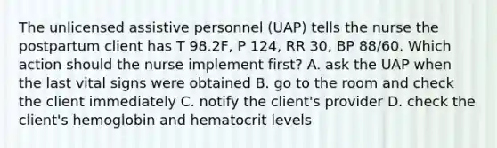 The unlicensed assistive personnel (UAP) tells the nurse the postpartum client has T 98.2F, P 124, RR 30, BP 88/60. Which action should the nurse implement first? A. ask the UAP when the last vital signs were obtained B. go to the room and check the client immediately C. notify the client's provider D. check the client's hemoglobin and hematocrit levels