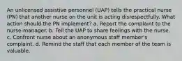 An unlicensed assistive personnel (UAP) tells the practical nurse (PN) that another nurse on the unit is acting disrespectfully. What action should the PN implement? a. Report the complaint to the nurse-manager. b. Tell the UAP to share feelings with the nurse. c. Confront nurse about an anonymous staff member's complaint. d. Remind the staff that each member of the team is valuable.