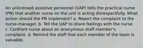 An unlicensed assistive personnel (UAP) tells the practical nurse (PN) that another nurse on the unit is acting disrespectfully. What action should the PN implement? a. Report the complaint to the nurse-manager. b. Tell the UAP to share feelings with the nurse. c. Confront nurse about an anonymous staff member's complaint. d. Remind the staff that each member of the team is valuable.