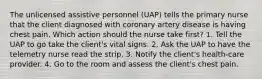 The unlicensed assistive personnel (UAP) tells the primary nurse that the client diagnosed with coronary artery disease is having chest pain. Which action should the nurse take first? 1. Tell the UAP to go take the client's vital signs. 2. Ask the UAP to have the telemetry nurse read the strip. 3. Notify the client's health-care provider. 4. Go to the room and assess the client's chest pain.