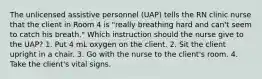 The unlicensed assistive personnel (UAP) tells the RN clinic nurse that the client in Room 4 is "really breathing hard and can't seem to catch his breath." Which instruction should the nurse give to the UAP? 1. Put 4 mL oxygen on the client. 2. Sit the client upright in a chair. 3. Go with the nurse to the client's room. 4. Take the client's vital signs.