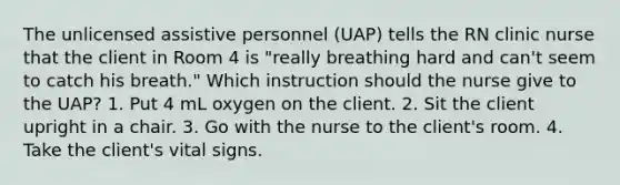 The unlicensed assistive personnel (UAP) tells the RN clinic nurse that the client in Room 4 is "really breathing hard and can't seem to catch his breath." Which instruction should the nurse give to the UAP? 1. Put 4 mL oxygen on the client. 2. Sit the client upright in a chair. 3. Go with the nurse to the client's room. 4. Take the client's vital signs.