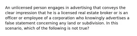 An unlicensed person engages in advertising that conveys the clear impression that he is a licensed real estate broker or is an officer or employee of a corporation who knowingly advertises a false statement concerning any land or subdivision. In this scenario, which of the following is not true?