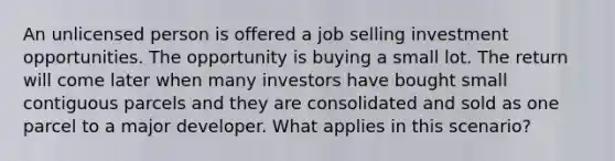 An unlicensed person is offered a job selling investment opportunities. The opportunity is buying a small lot. The return will come later when many investors have bought small contiguous parcels and they are consolidated and sold as one parcel to a major developer. What applies in this scenario?