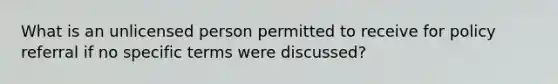 What is an unlicensed person permitted to receive for policy referral if no specific terms were discussed?