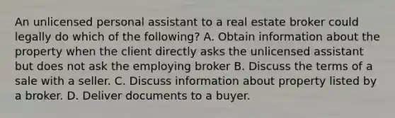 An unlicensed personal assistant to a real estate broker could legally do which of the following? A. Obtain information about the property when the client directly asks the unlicensed assistant but does not ask the employing broker B. Discuss the terms of a sale with a seller. C. Discuss information about property listed by a broker. D. Deliver documents to a buyer.