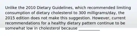 Unlike the 2010 Dietary Guidelines, which recommended limiting consumption of dietary cholesterol to 300 milligrams/day, the 2015 edition does not make this suggestion. However, current recommendations for a healthy dietary pattern continue to be somewhat low in cholesterol because ___________