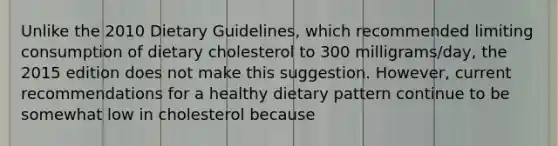 Unlike the 2010 Dietary Guidelines, which recommended limiting consumption of dietary cholesterol to 300 milligrams/day, the 2015 edition does not make this suggestion. However, current recommendations for a healthy dietary pattern continue to be somewhat low in cholesterol because