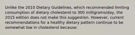 Unlike the 2010 Dietary Guidelines, which recommended limiting consumption of dietary cholesterol to 300 milligrams/day, the 2015 edition does not make this suggestion. However, current recommendations for a healthy dietary pattern continue to be somewhat low in cholesterol because: