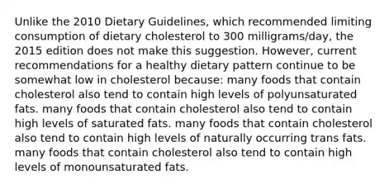 Unlike the 2010 Dietary Guidelines, which recommended limiting consumption of dietary cholesterol to 300 milligrams/day, the 2015 edition does not make this suggestion. However, current recommendations for a healthy dietary pattern continue to be somewhat low in cholesterol because: many foods that contain cholesterol also tend to contain high levels of polyunsaturated fats. many foods that contain cholesterol also tend to contain high levels of saturated fats. many foods that contain cholesterol also tend to contain high levels of naturally occurring trans fats. many foods that contain cholesterol also tend to contain high levels of monounsaturated fats.