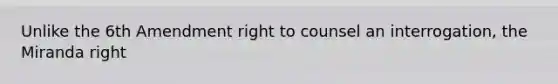 Unlike the 6th Amendment right to counsel an interrogation, the Miranda right