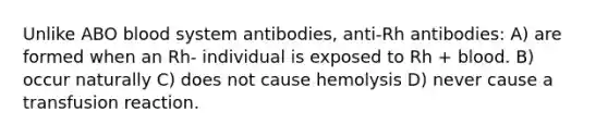 Unlike ABO blood system antibodies, anti-Rh antibodies: A) are formed when an Rh- individual is exposed to Rh + blood. B) occur naturally C) does not cause hemolysis D) never cause a transfusion reaction.