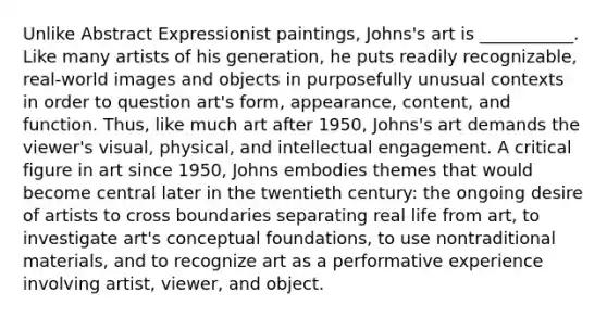 Unlike Abstract Expressionist paintings, Johns's art is ___________. Like many artists of his generation, he puts readily recognizable, real-world images and objects in purposefully unusual contexts in order to question art's form, appearance, content, and function. Thus, like much art after 1950, Johns's art demands the viewer's visual, physical, and intellectual engagement. A critical figure in art since 1950, Johns embodies themes that would become central later in the twentieth century: the ongoing desire of artists to cross boundaries separating real life from art, to investigate art's conceptual foundations, to use nontraditional materials, and to recognize art as a performative experience involving artist, viewer, and object.