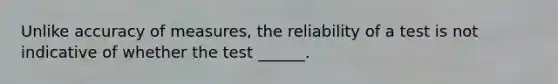 Unlike accuracy of measures, the reliability of a test is not indicative of whether the test ______.