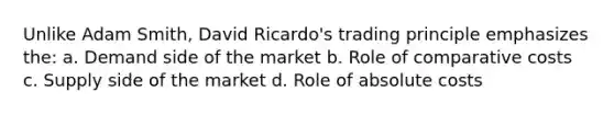 Unlike Adam Smith, David Ricardo's trading principle emphasizes the: a. Demand side of the market b. Role of comparative costs c. Supply side of the market d. Role of absolute costs