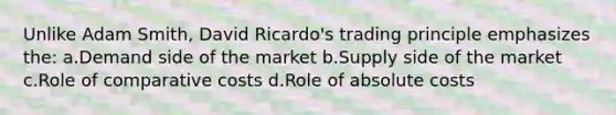 Unlike Adam Smith, David Ricardo's trading principle emphasizes the: a.Demand side of the market b.Supply side of the market c.Role of comparative costs d.Role of absolute costs