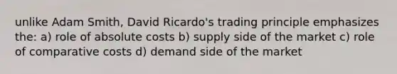 unlike Adam Smith, David Ricardo's trading principle emphasizes the: a) role of absolute costs b) supply side of the market c) role of comparative costs d) demand side of the market