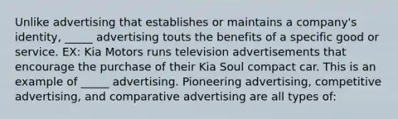 Unlike advertising that establishes or maintains a company's identity, _____ advertising touts the benefits of a specific good or service. EX: Kia Motors runs television advertisements that encourage the purchase of their Kia Soul compact car. This is an example of _____ advertising. Pioneering advertising, competitive advertising, and comparative advertising are all types of: