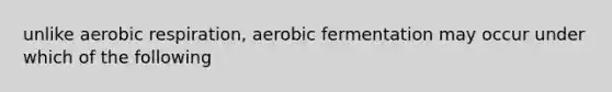 unlike aerobic respiration, aerobic fermentation may occur under which of the following