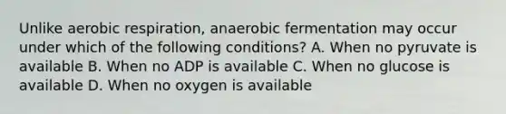 Unlike aerobic respiration, anaerobic fermentation may occur under which of the following conditions? A. When no pyruvate is available B. When no ADP is available C. When no glucose is available D. When no oxygen is available