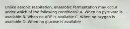 Unlike aerobic respiration, anaerobic fermentation may occur under which of the following conditions? A. When no pyruvate is available B. When no ADP is available C. When no oxygen is available D. When no glucose is available