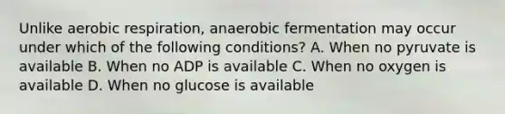 Unlike aerobic respiration, anaerobic fermentation may occur under which of the following conditions? A. When no pyruvate is available B. When no ADP is available C. When no oxygen is available D. When no glucose is available