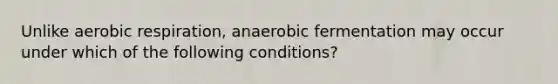 Unlike aerobic respiration, anaerobic fermentation may occur under which of the following conditions?