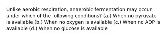 Unlike aerobic respiration, anaerobic fermentation may occur under which of the following conditions? (a.) When no pyruvate is available (b.) When no oxygen is available (c.) When no ADP is available (d.) When no glucose is available