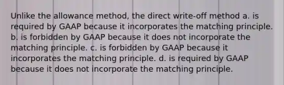 Unlike the allowance method, the direct write-off method a. is required by GAAP because it incorporates the matching principle. b. is forbidden by GAAP because it does not incorporate the matching principle. c. is forbidden by GAAP because it incorporates the matching principle. d. is required by GAAP because it does not incorporate the matching principle.