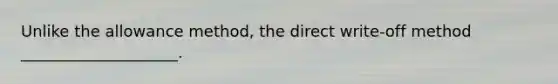 Unlike the allowance method, the direct write-off method ____________________.