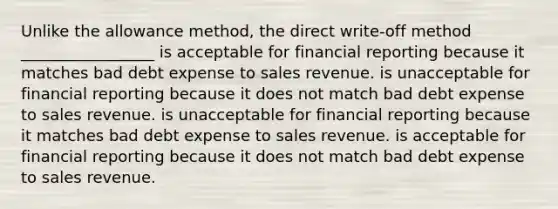 Unlike the allowance method, the direct write-off method _________________ is acceptable for financial reporting because it matches bad debt expense to sales revenue. is unacceptable for financial reporting because it does not match bad debt expense to sales revenue. is unacceptable for financial reporting because it matches bad debt expense to sales revenue. is acceptable for financial reporting because it does not match bad debt expense to sales revenue.