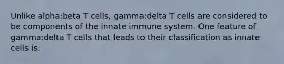 Unlike alpha:beta T cells, gamma:delta T cells are considered to be components of the innate immune system. One feature of gamma:delta T cells that leads to their classification as innate cells is: