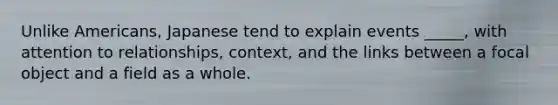 Unlike Americans, Japanese tend to explain events _____, with attention to relationships, context, and the links between a focal object and a field as a whole.