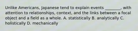 Unlike Americans, Japanese tend to explain events ________, with attention to relationships, context, and the links between a focal object and a field as a whole. A. statistically B. analytically C. holistically D. mechanically