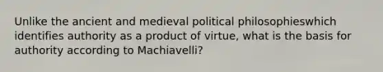 Unlike the ancient and medieval political philosophieswhich identifies authority as a product of virtue, what is the basis for authority according to Machiavelli?