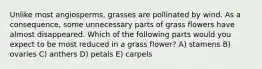 Unlike most angiosperms, grasses are pollinated by wind. As a consequence, some unnecessary parts of grass flowers have almost disappeared. Which of the following parts would you expect to be most reduced in a grass flower? A) stamens B) ovaries C) anthers D) petals E) carpels