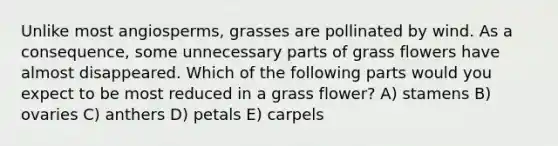 Unlike most angiosperms, grasses are pollinated by wind. As a consequence, some unnecessary parts of grass flowers have almost disappeared. Which of the following parts would you expect to be most reduced in a grass flower? A) stamens B) ovaries C) anthers D) petals E) carpels