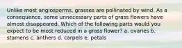 Unlike most angiosperms, grasses are pollinated by wind. As a consequence, some unnecessary parts of grass flowers have almost disappeared. Which of the following parts would you expect to be most reduced in a grass flower? a. ovaries b. stamens c. anthers d. carpels e. petals