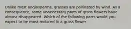 Unlike most angiosperms, grasses are pollinated by wind. As a consequence, some unnecessary parts of grass flowers have almost disappeared. Which of the following parts would you expect to be most reduced in a grass flower