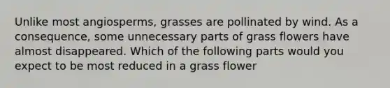 Unlike most angiosperms, grasses are pollinated by wind. As a consequence, some unnecessary parts of grass flowers have almost disappeared. Which of the following parts would you expect to be most reduced in a grass flower