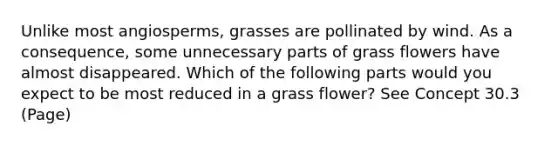 Unlike most angiosperms, grasses are pollinated by wind. As a consequence, some unnecessary parts of grass flowers have almost disappeared. Which of the following parts would you expect to be most reduced in a grass flower? See Concept 30.3 (Page)