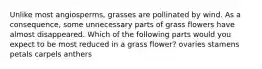 Unlike most angiosperms, grasses are pollinated by wind. As a consequence, some unnecessary parts of grass flowers have almost disappeared. Which of the following parts would you expect to be most reduced in a grass flower? ovaries stamens petals carpels anthers