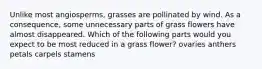 Unlike most angiosperms, grasses are pollinated by wind. As a consequence, some unnecessary parts of grass flowers have almost disappeared. Which of the following parts would you expect to be most reduced in a grass flower? ovaries anthers petals carpels stamens