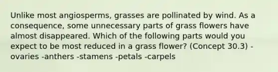 Unlike most angiosperms, grasses are pollinated by wind. As a consequence, some unnecessary parts of grass flowers have almost disappeared. Which of the following parts would you expect to be most reduced in a grass flower? (Concept 30.3) -ovaries -anthers -stamens -petals -carpels