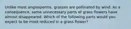 Unlike most angiosperms, grasses are pollinated by wind. As a consequence, some unnecessary parts of grass flowers have almost disappeared. Which of the following parts would you expect to be most reduced in a grass flower?