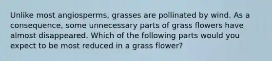 Unlike most angiosperms, grasses are pollinated by wind. As a consequence, some unnecessary parts of grass flowers have almost disappeared. Which of the following parts would you expect to be most reduced in a grass flower?