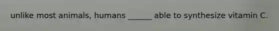 unlike most animals, humans ______ able to synthesize vitamin C.