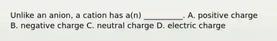 Unlike an anion, a cation has a(n) __________. A. positive charge B. negative charge C. neutral charge D. electric charge